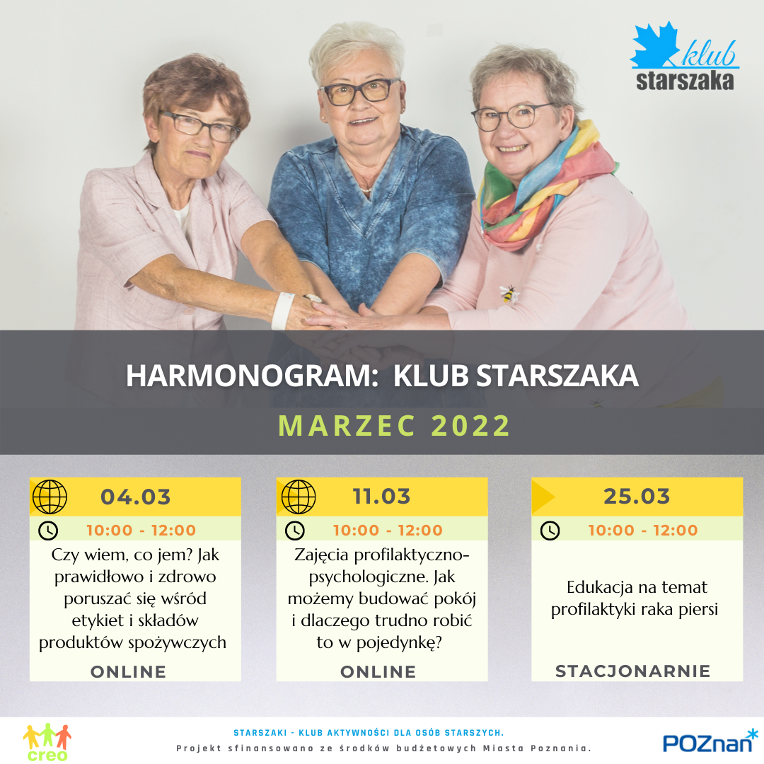 Harmonogram Klubu Starszaka na marzec: •	4.03.2022 online: Czy wiem, co jem? Jak prawidłowo i zdrowo poruszać się wśród etykiet i składów produktów spożywczych / Marta Lewandowicz •	11.03.2022 online:  Zajęcia profilaktyczno-psychologiczne. Jak możemy budować pokój i dlaczego trudno robić to w pojedynkę? / Maria Sitarska •	25.03.2022 stacjonarnie w biurze CREO, ul. Kochanowskiego 8a/2: Edukacja na temat profilaktyki raka piersi / Lidia Sufinowicz